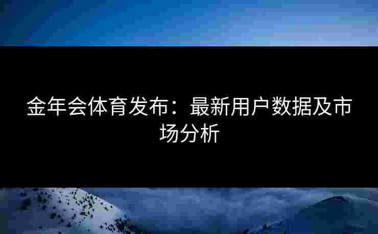 金年会体育发布：最新用户数据及市场分析