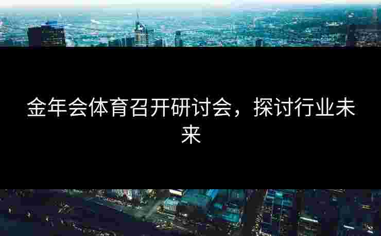 金年会体育召开研讨会，探讨行业未来