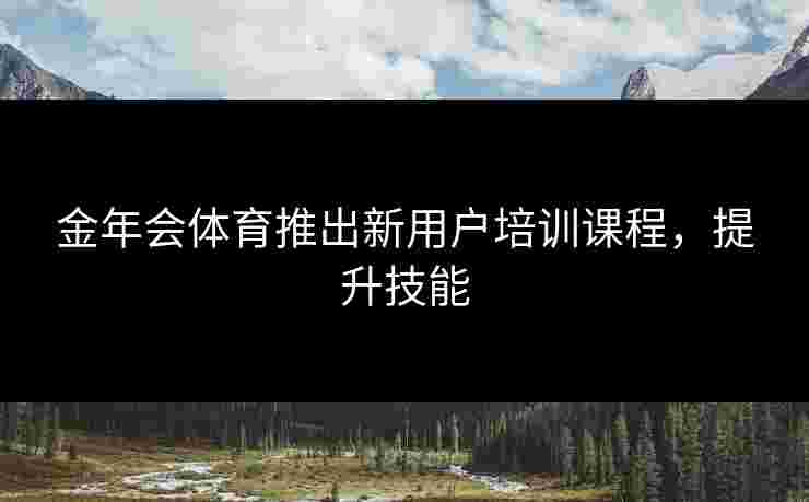 金年会体育推出新用户培训课程，提升技能