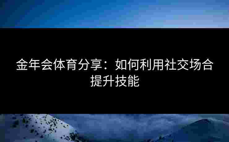 金年会体育分享：如何利用社交场合提升技能
