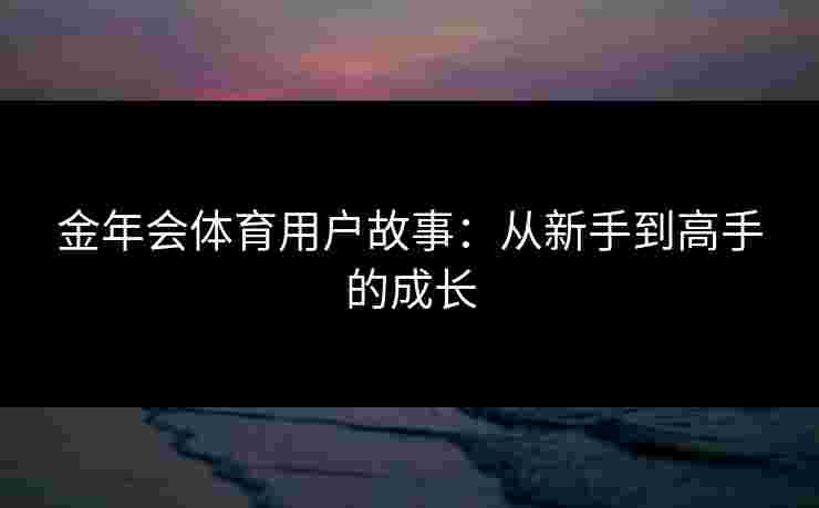 金年会体育用户故事:从新手到高手的成长 金年会体育用户故事:从新手到高手的成长