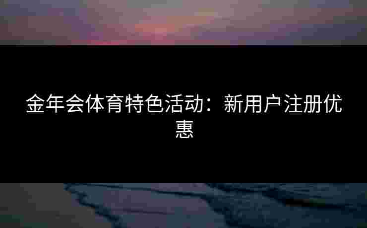金年会体育特色活动：新用户注册优惠