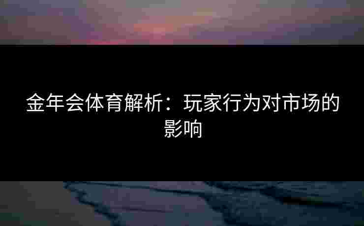 金年会体育解析:玩家行为对市场的影响 金年会体育解析:玩家行为对市场的影响