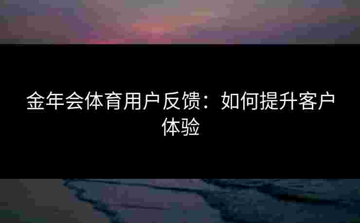 金年会体育用户反馈：如何提升客户体验